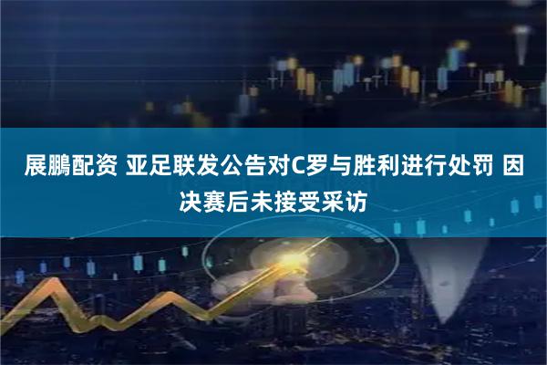 展鵬配资 亚足联发公告对C罗与胜利进行处罚 因决赛后未接受采访