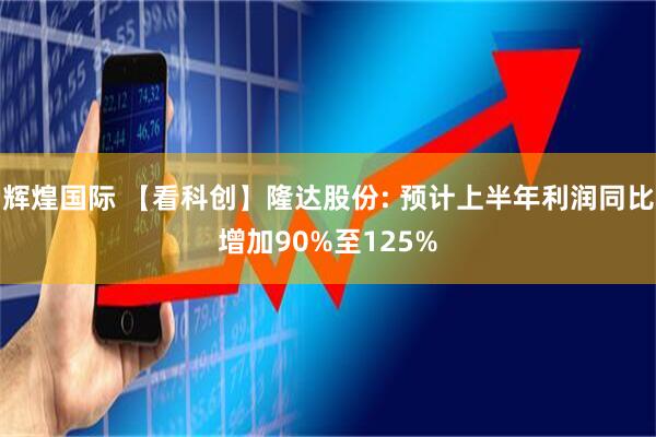 辉煌国际 【看科创】隆达股份: 预计上半年利润同比增加90%至125%