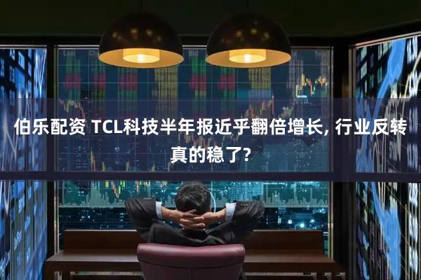 伯乐配资 TCL科技半年报近乎翻倍增长, 行业反转真的稳了?