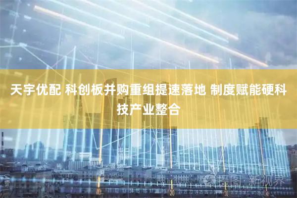 天宇优配 科创板并购重组提速落地 制度赋能硬科技产业整合