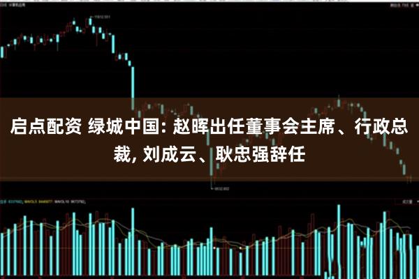启点配资 绿城中国: 赵晖出任董事会主席、行政总裁, 刘成云、耿忠强辞任