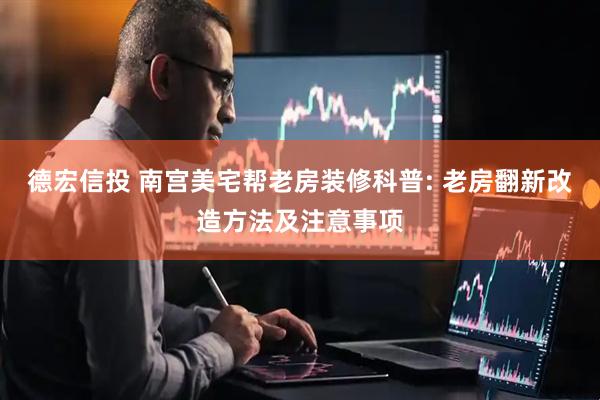 德宏信投 南宫美宅帮老房装修科普: 老房翻新改造方法及注意事项