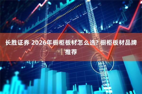 长胜证券 2026年橱柜板材怎么选? 橱柜板材品牌推荐