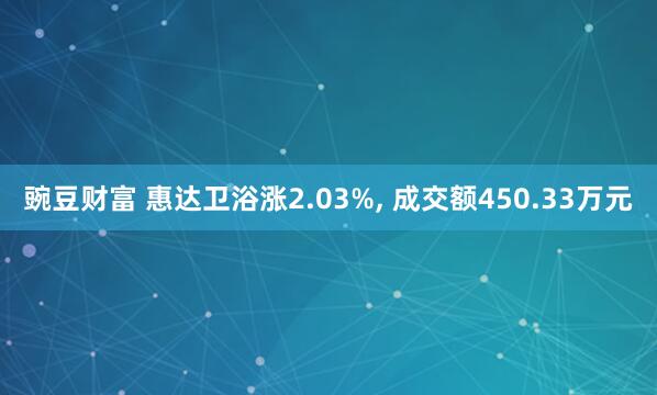 豌豆财富 惠达卫浴涨2.03%, 成交额450.33万元