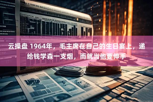 云操盘 1964年,毛主席在自己的生日宴上,递给钱学森一支烟,而就当他要伸手