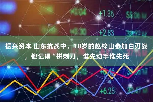 振兴资本 山东抗战中，18岁的赵梓山参加白刃战，他记得“拼刺刀，谁先动手谁先死