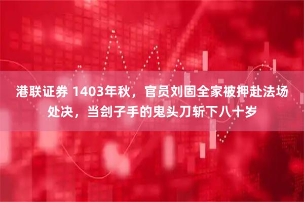 港联证券 1403年秋，官员刘固全家被押赴法场处决，当刽子手的鬼头刀斩下八十岁
