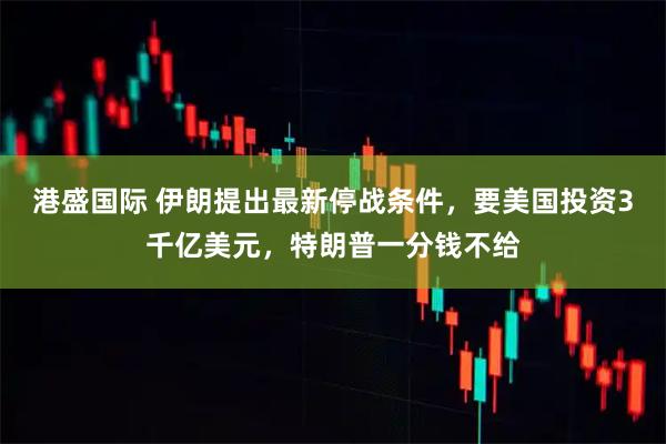 港盛国际 伊朗提出最新停战条件，要美国投资3千亿美元，特朗普一分钱不给