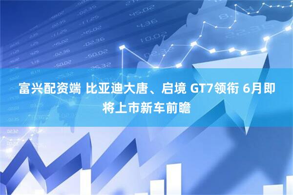 富兴配资端 比亚迪大唐、启境 GT7领衔 6月即将上市新车前瞻