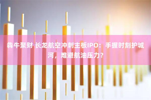 犇牛聚财 长龙航空冲刺主板IPO：手握时刻护城河，难避航油压力？