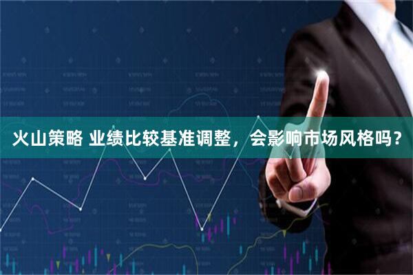 火山策略 业绩比较基准调整，会影响市场风格吗？