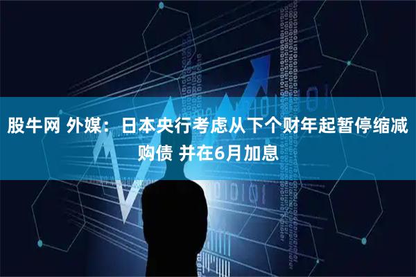 股牛网 外媒：日本央行考虑从下个财年起暂停缩减购债 并在6月加息