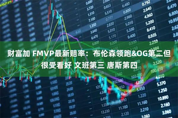 财富加 FMVP最新赔率：布伦森领跑&OG第二但很受看好 文班第三 唐斯第四