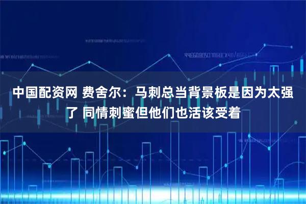 中国配资网 费舍尔：马刺总当背景板是因为太强了 同情刺蜜但他们也活该受着