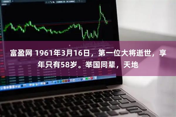 富盈网 1961年3月16日，第一位大将逝世，享年只有58岁。举国同辈，天地