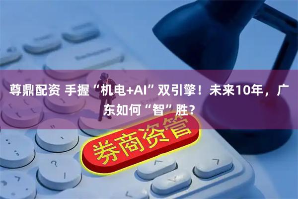 尊鼎配资 手握“机电+AI”双引擎！未来10年，广东如何“智”胜？