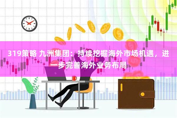 319策略 九洲集团：持续挖掘海外市场机遇，进一步完善海外业务布局