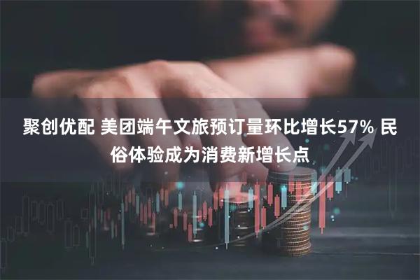 聚创优配 美团端午文旅预订量环比增长57% 民俗体验成为消费新增长点