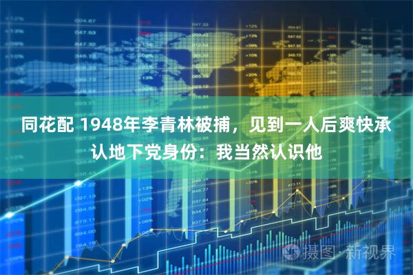 同花配 1948年李青林被捕，见到一人后爽快承认地下党身份：我当然认识他