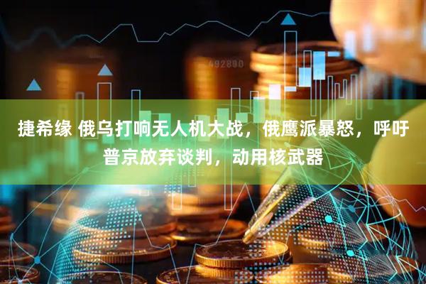 捷希缘 俄乌打响无人机大战，俄鹰派暴怒，呼吁普京放弃谈判，动用核武器