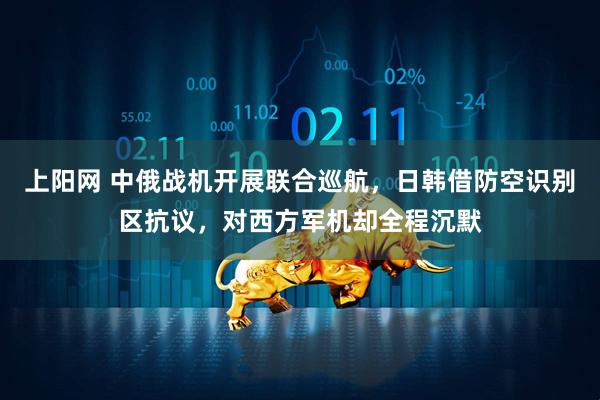 上阳网 中俄战机开展联合巡航，日韩借防空识别区抗议，对西方军机却全程沉默