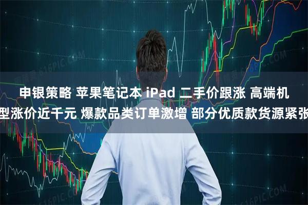 申银策略 苹果笔记本 iPad 二手价跟涨 高端机型涨价近千元 爆款品类订单激增 部分优质款货源紧张