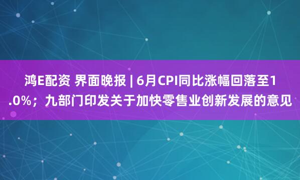 鸿E配资 界面晚报 | 6月CPI同比涨幅回落至1.0%；九部门印发关于加快零售业创新发展的意见