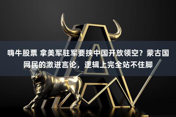 嗨牛股票 拿美军驻军要挟中国开放领空？蒙古国网民的激进言论，逻辑上完全站不住脚