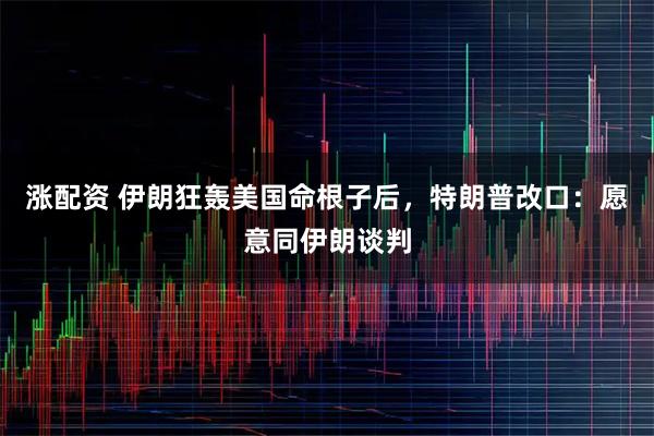 涨配资 伊朗狂轰美国命根子后，特朗普改口：愿意同伊朗谈判