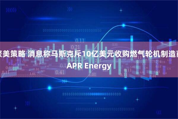 聚美策略 消息称马斯克斥10亿美元收购燃气轮机制造商APR Energy