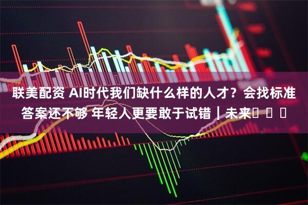 联美配资 AI时代我们缺什么样的人才？会找标准答案还不够 年轻人更要敢于试错︱未来・♾️