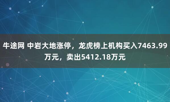 牛途网 中岩大地涨停，龙虎榜上机构买入7463.99万元，卖出5412.18万元