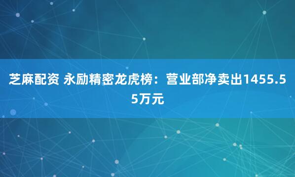 芝麻配资 永励精密龙虎榜：营业部净卖出1455.55万元
