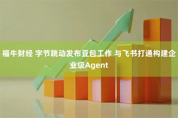 福牛财经 字节跳动发布豆包工作 与飞书打通构建企业级Agent
