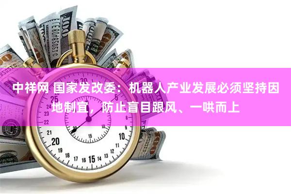 中祥网 国家发改委：机器人产业发展必须坚持因地制宜，防止盲目跟风、一哄而上
