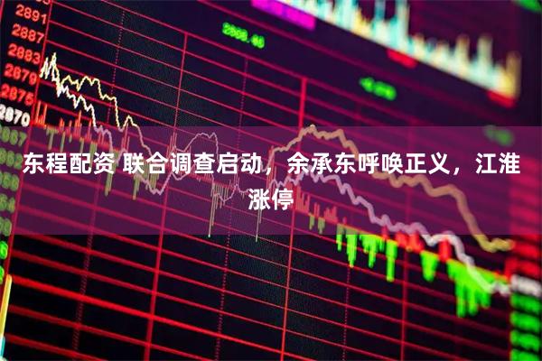 东程配资 联合调查启动，余承东呼唤正义，江淮涨停