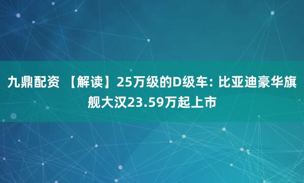 九鼎配资 【解读】25万级的D级车: 比亚迪豪华旗舰大汉23.59万起上市