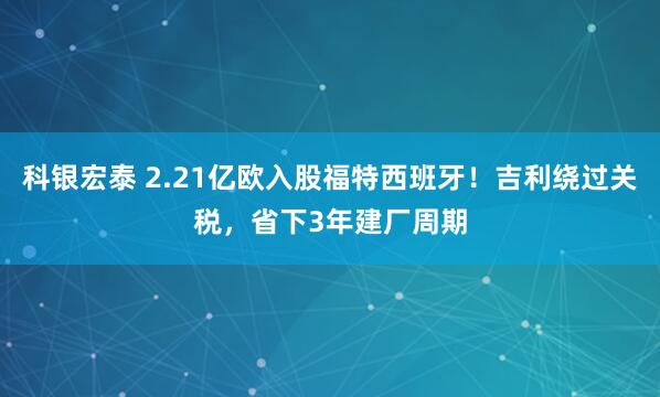 科银宏泰 2.21亿欧入股福特西班牙！吉利绕过关税，省下3年建厂周期