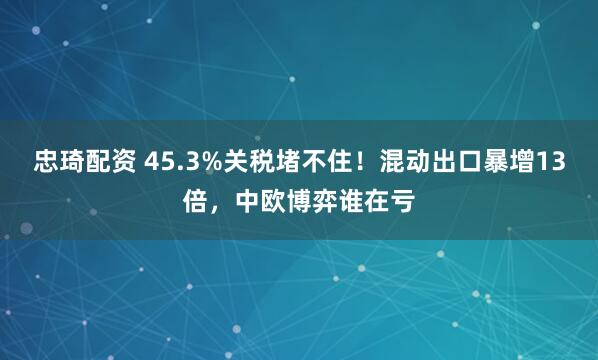 忠琦配资 45.3%关税堵不住！混动出口暴增13倍，中欧博弈谁在亏